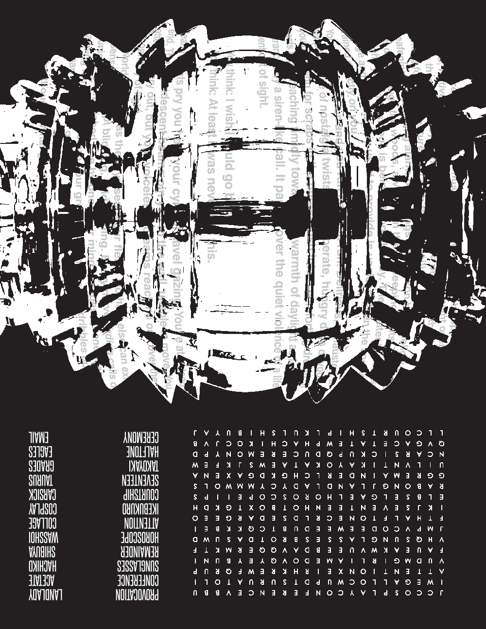 side 2 features a fresnel lens from a lighthouse and a word search. Text within the lens is obscured and reads: Stop! Freeze! Don’t move a muscle! The lurid gaze of the spotlight shines on you, furtive creature of the dark.  Its blinding rays paint over you, it shows them what they want to see. You’re the prop-devil they’ve been looking for. Foul creature! Unclean thing! Basilisk! Deafening, disorienting alarm bell clangs and klaxon howls follow you as you dart through the woods, away from their sweeping lights. The cover of night, your oldest tool, is being stripped away. The shelter the dense foliage and thick canopy used to provide is useless when the spotlight is trained directly on you. You run and you run and you run and you run. Delirious, exhausted, a warped sense of nostalgia twists the desperate, hungry days of your youth clawing for scraps in the underbrush into a comforting dream. It casts those reaching timidly towards the warmth of daylight as fools entranced by a siren-like call. It papers over the quiet violence of a life spent out of sight. You think: I wish I could go back. You think: At least it was never like this. Search-lights pry you from your cynical navel gazing. You’re at a dead end. The incandescent beams pin you to the wall, unable to move. You attempt to cry out, but your voiceless screams reach no one over the cacophony of light. Your world is on fire as the rays sear your flesh. Nothing else can exist. No sensation except blinding, livid burning. Every nerve ending calls out in unison, extinguished one by one. Your mind dredges up one final, gasping fulmination before your grey matter melts and dribbles out your brain-pan and it’s all over. You thought: What good is visibility anyway?